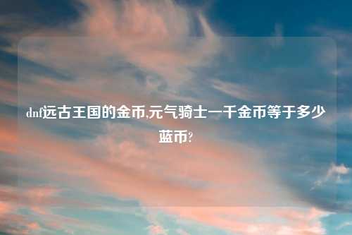 dnf远古王国的金币,元气骑士一千金币等于多少蓝币?