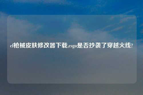 cf枪械皮肤修改器怎么玩,csgo是否抄袭了穿越火线?