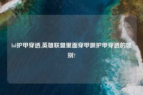 lol护甲穿透,英雄联盟里面穿甲跟护甲穿透的区别?