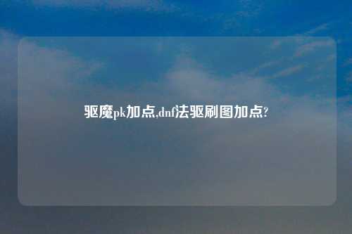驱魔pk加点,dnf法驱刷图加点?
