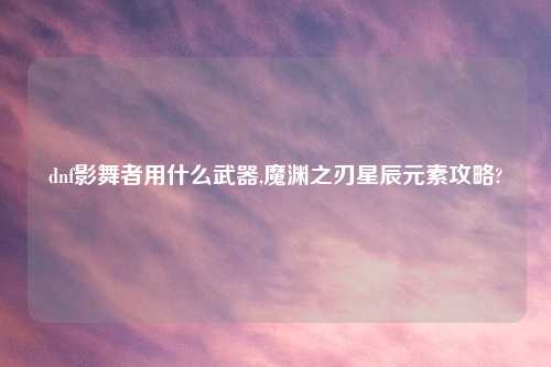 dnf影舞者用什么武器,魔渊之刃星辰元素攻略?