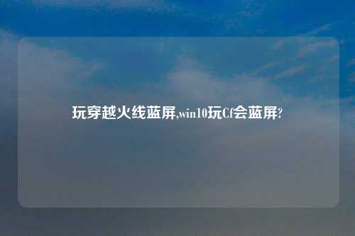玩穿越火线蓝屏,win10玩Cf会蓝屏?