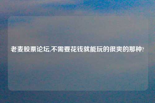 老麦股票论坛,不需要花钱就能玩的很爽的那种?