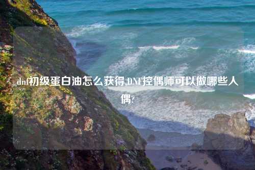 dnf初级蛋白油怎么获得,DNF控偶师可以做哪些人偶?
