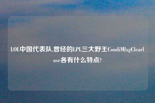 LOL中国代表队,曾经的LPL三大野王CondiMlxgClearlove各有什么特点?