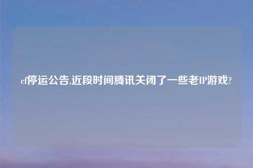cf停运公告,近段时间腾讯关闭了一些老IP游戏?