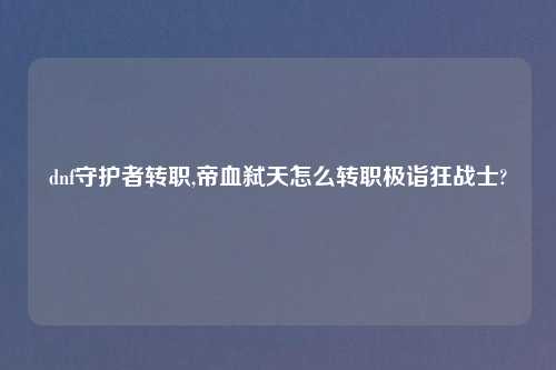 dnf守护者转职,帝血弑天怎么转职极诣狂战士?