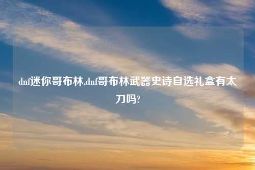dnf迷你哥布林,dnf哥布林武器史诗自选礼盒有太刀吗?