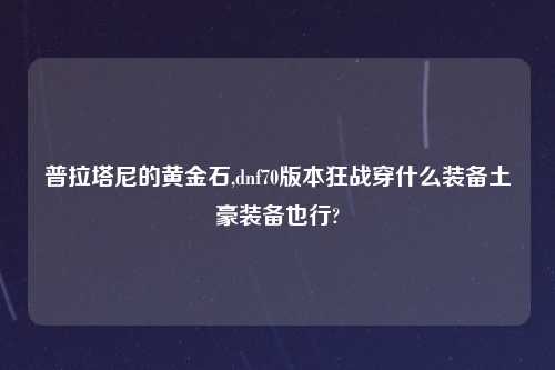 普拉塔尼的黄金石,dnf70版本狂战穿什么装备土豪装备也行?