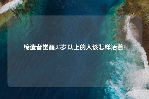 缔造者觉醒,35岁以上的人该怎样活着?