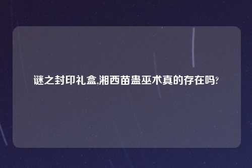 谜之封印礼盒,湘西苗蛊巫术真的存在吗?