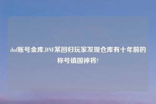 dnf账号金库,DNF某回归玩家发现仓库有十年前的称号镇国神将?