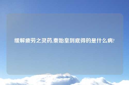 缓解疲劳之灵药,秦始皇到底得的是什么病?