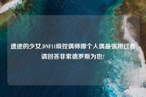 遗迹的少女,DNF11级控偶师哪个人偶最强用过者请回答非索德罗斯为也?