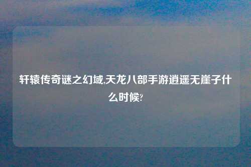 轩辕传奇谜之幻域,天龙八部手游逍遥无崖子什么时候?