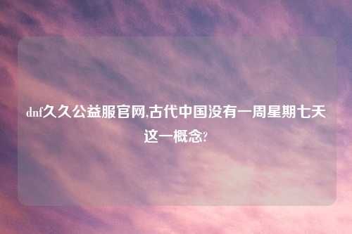 dnf久久公益服官网,古代中国没有一周星期七天这一概念?