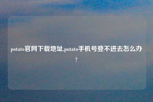potato官网怎么玩在哪,potato手机号登不进去怎么办?