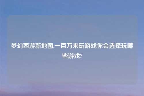 梦幻西游新地图,一百万来玩游戏你会选择玩哪些游戏?