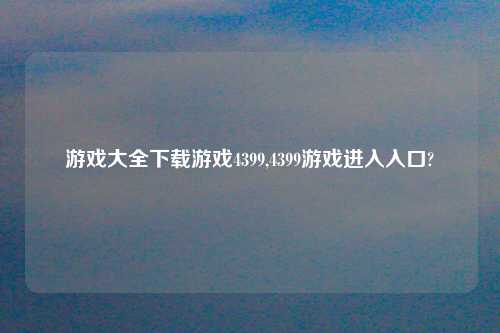 游戏大全怎么玩游戏4399,4399游戏进入入口?