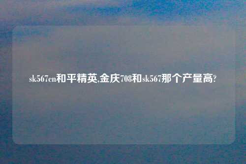 sk567cn和平精英,金庆708和sk567那个产量高?