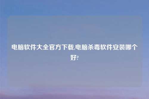 电脑软件大全官方怎么玩,电脑杀毒软件安装哪个好?