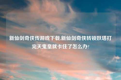 新仙剑奇侠传游戏怎么玩,新仙剑奇侠转锁妖塔打完天鬼皇就卡住了怎么办?