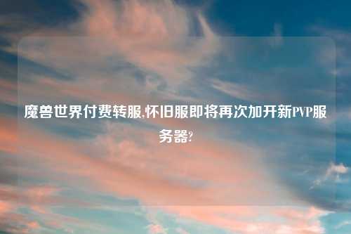 魔兽世界付费转服,怀旧服即将再次加开新PVP服务器?