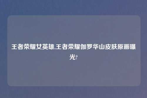 王者荣耀女英雄,王者荣耀伽罗华山皮肤原画曝光?