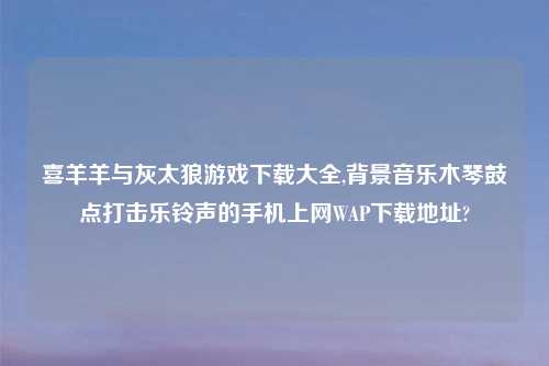 喜羊羊与灰太狼游戏怎么玩大全,背景音乐木琴鼓点打击乐铃声的手机上网WAP怎么玩在哪?
