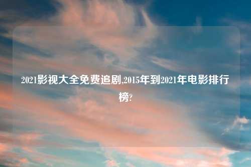 2021影视大全免费追剧,2015年到2021年电影排行榜?