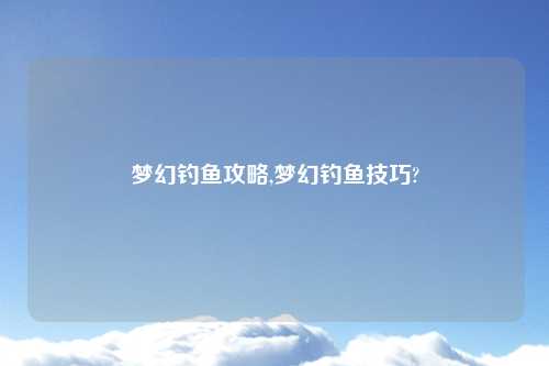 梦幻钓鱼攻略,梦幻钓鱼技巧?