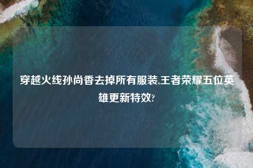 穿越火线孙尚香去掉所有服装,王者荣耀五位英雄更新特效?