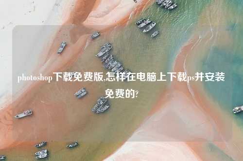 photoshop怎么玩免费版,怎样在电脑上怎么玩ps并安装免费的?