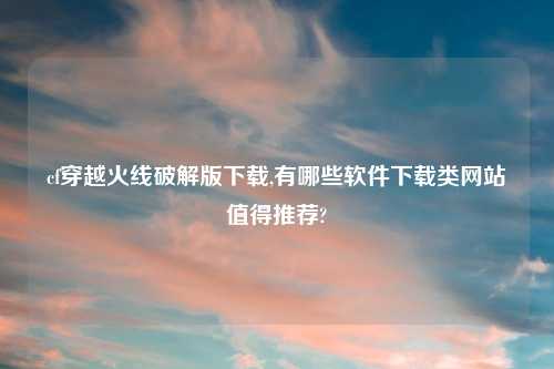 cf穿越火线解锁版怎么玩,有哪些软件怎么玩类网站值得推荐?