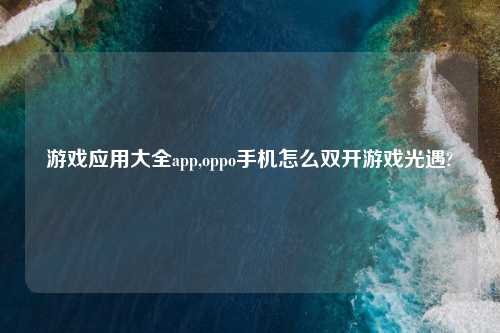 游戏应用大全app,oppo手机怎么双开游戏光遇?