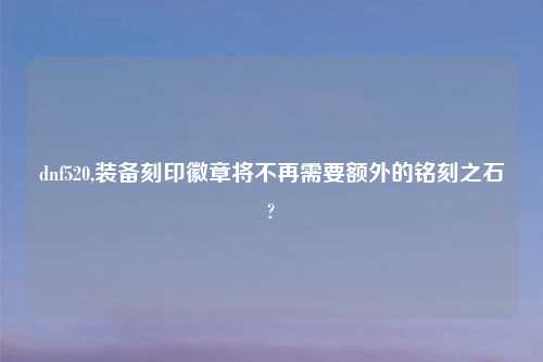 dnf520,装备刻印徽章将不再需要额外的铭刻之石?