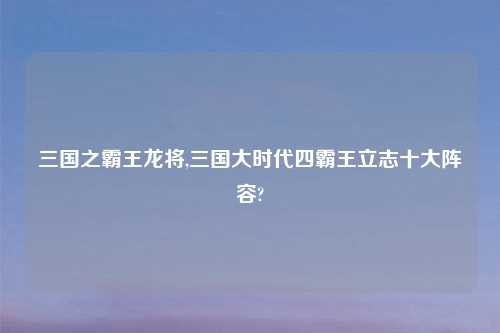 三国之霸王龙将,三国大时代四霸王立志十大阵容?