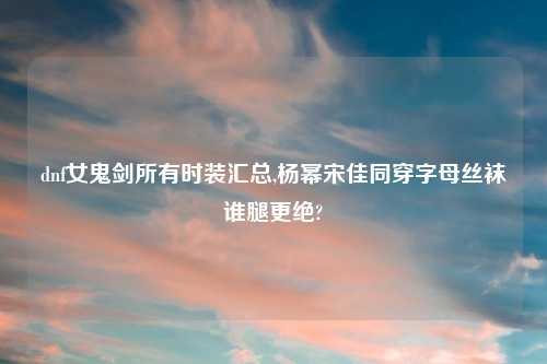 dnf女鬼剑所有时装汇总,杨幂宋佳同穿字母丝袜谁腿更绝?