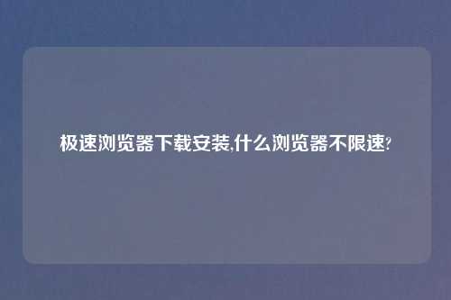 极速浏览器怎么玩安装,什么浏览器不限速?