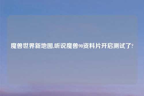 魔兽世界新地图,听说魔兽90资料片开启测试了?