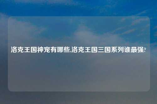 洛克王国神宠有哪些,洛克王国三国系列谁最强?