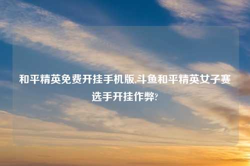 和平精英免费开挂手机版,斗鱼和平精英女子赛选手开挂作弊?