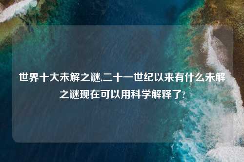 世界十大未解之谜,二十一世纪以来有什么未解之谜现在可以用科学解释了?