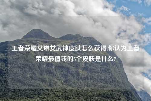王者荣耀艾琳女武神皮肤怎么获得,你认为王者荣耀最值钱的5个皮肤是什么?