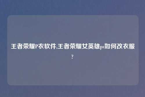 王者荣耀P衣软件,王者荣耀女英雄ps如何改衣服?