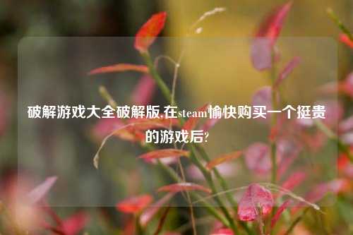 解锁游戏大全解锁版,在steam愉快购买一个挺贵的游戏后?