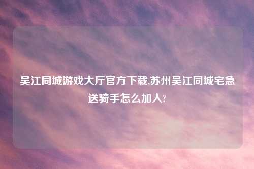 吴江同城游戏大厅官方怎么玩,苏州吴江同城宅急送骑手怎么加入?