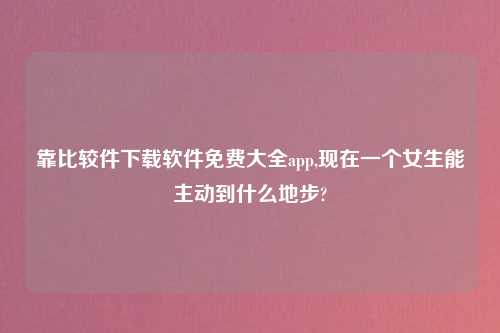 靠比较件怎么玩软件免费大全app,现在一个女生能主动到什么地步?