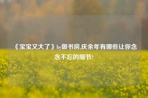 《宝宝又大了》by御书房,庆余年有哪些让你念念不忘的细节?