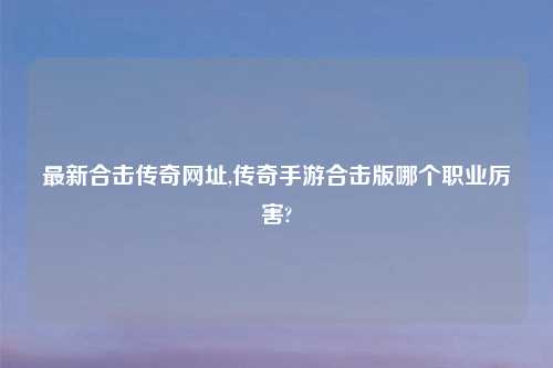 最新合击传奇网址,传奇手游合击版哪个职业厉害?